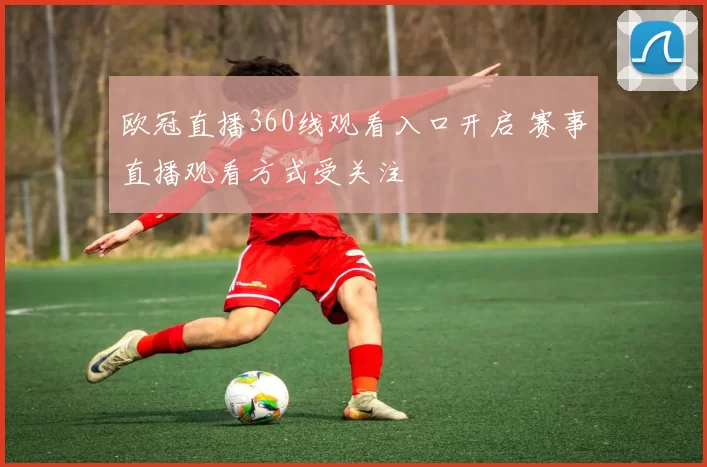 欧冠直播360线观看入口开启 赛事直播观看方式受关注