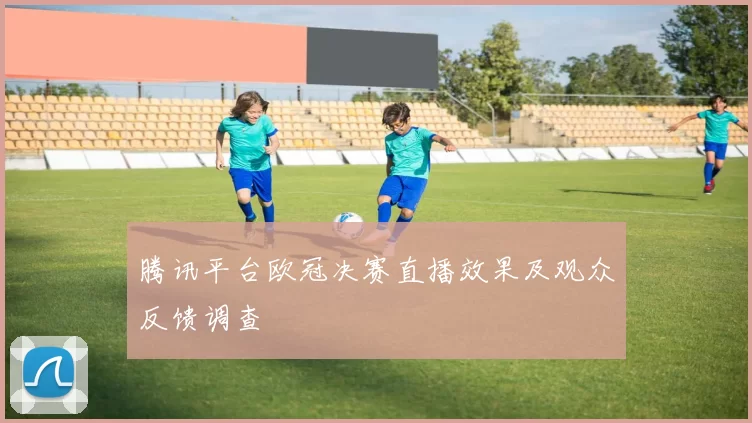 腾讯平台欧冠决赛直播效果及观众反馈调查