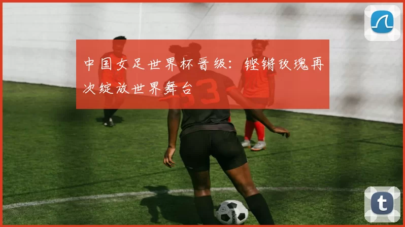 中国女足世界杯晋级:铿锵玫瑰再次绽放世界舞台