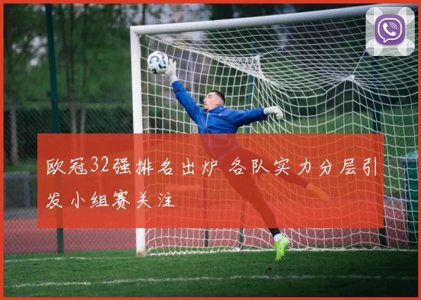 欧冠32强排名出炉 各队实力分层引发小组赛关注
