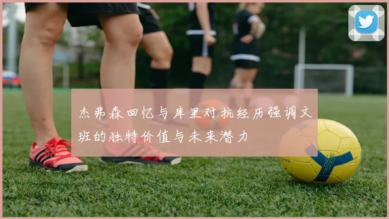 杰弗森回忆与库里对抗经历强调文班的独特价值与未来潜力