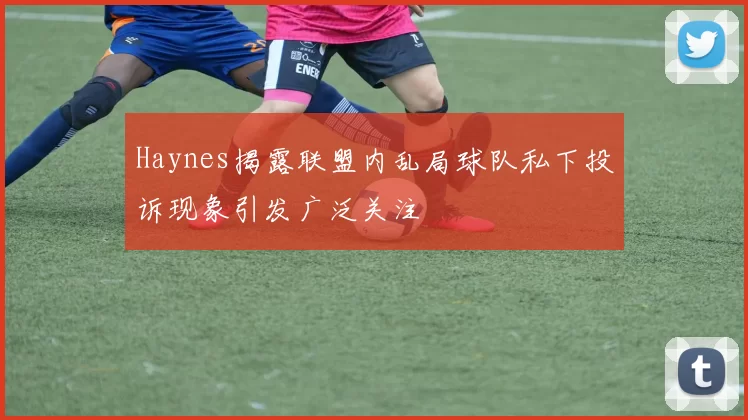 Haynes揭露联盟内乱局球队私下投诉现象引发广泛关注