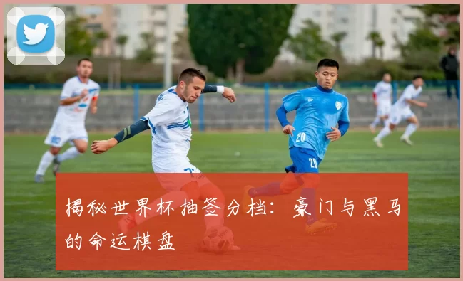 揭秘世界杯抽签分档：豪门与黑马的命运棋盘