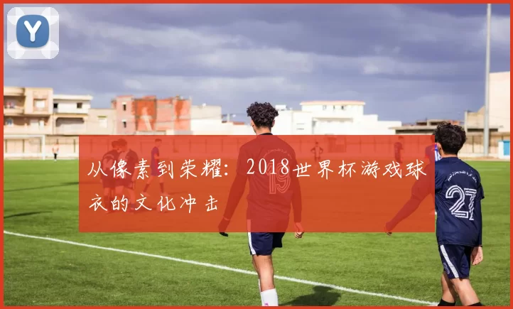 从像素到荣耀:2018世界杯游戏球衣的文化冲击