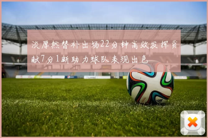 淡厚然替补出场22分钟高效发挥贡献7分1断助力球队表现出色