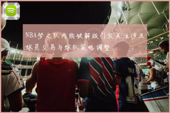 NBA梦之队内购破解版引发关注涉及球员交易与球队策略调整