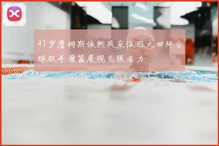 41岁詹姆斯依然风采依旧大回环合球双手灌篮展现无限活力