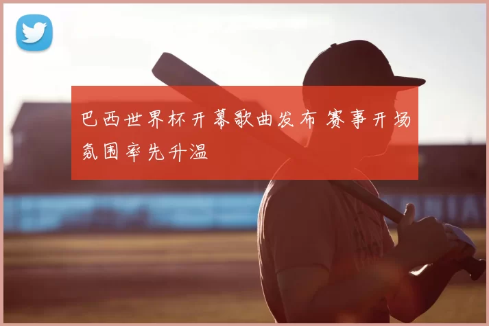 巴西世界杯开幕歌曲发布 赛事开场氛围率先升温