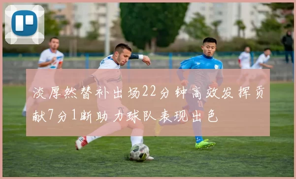 淡厚然替补出场22分钟高效发挥贡献7分1断助力球队表现出色