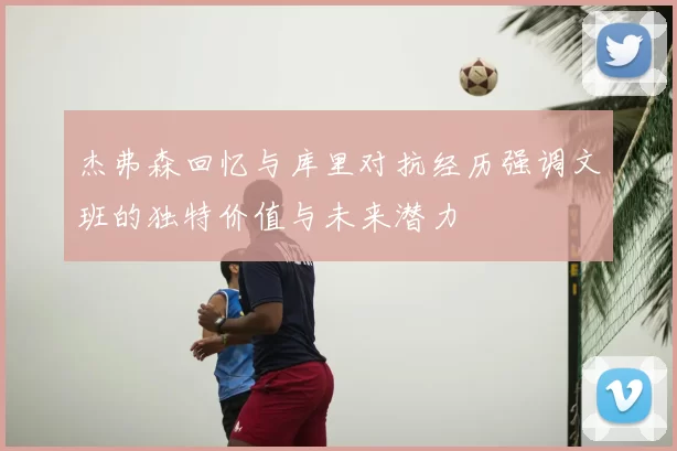 杰弗森回忆与库里对抗经历强调文班的独特价值与未来潜力