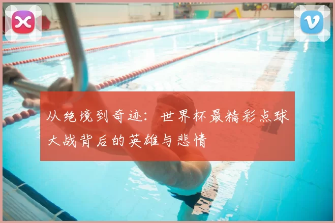从绝境到奇迹:世界杯最精彩点球大战背后的英雄与悲情