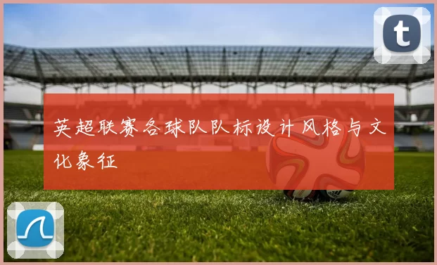 英超联赛各球队队标设计风格与文化象征