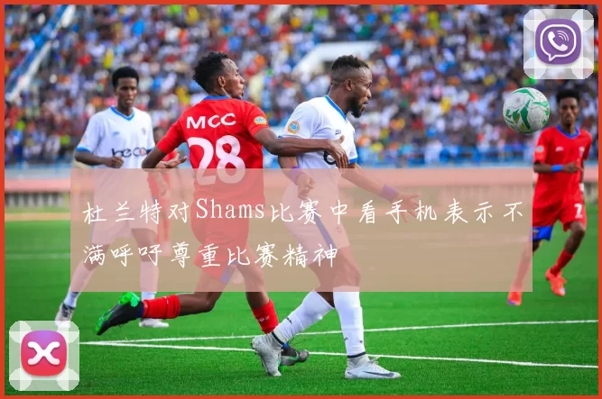 杜兰特对Shams比赛中看手机表示不满呼吁尊重比赛精神