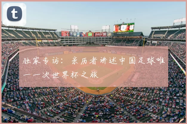 独家专访:亲历者讲述中国足球唯一一次世界杯之旅