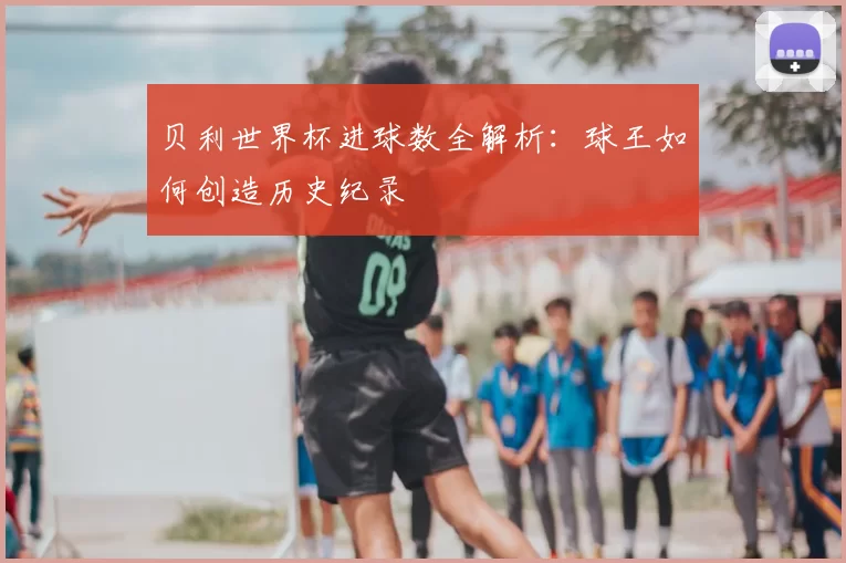 贝利世界杯进球数全解析:球王如何创造历史纪录