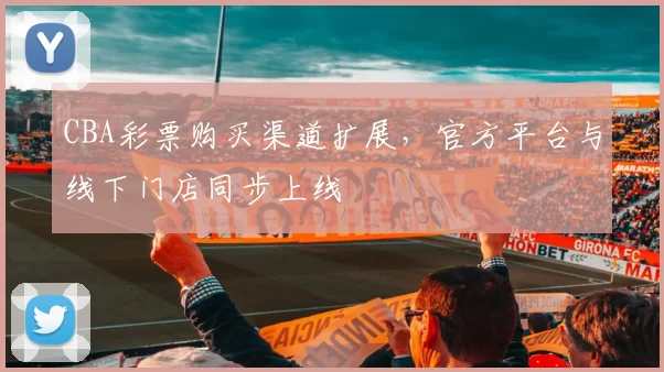 CBA彩票购买渠道扩展，官方平台与线下门店同步上线