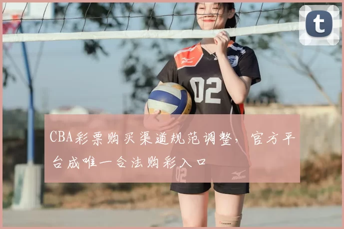 CBA彩票购买渠道规范调整，官方平台成唯一合法购彩入口
