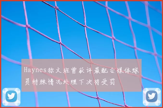 Haynes称文班曾获评最配合媒体球员特殊情况处理下次将受罚