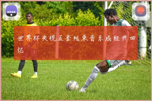 世界杯央视五套结束音乐成经典回忆