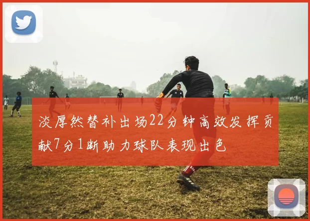 淡厚然替补出场22分钟高效发挥贡献7分1断助力球队表现出色