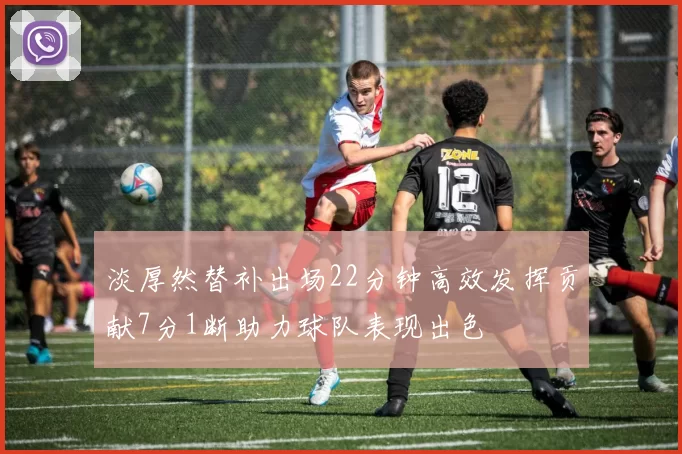 淡厚然替补出场22分钟高效发挥贡献7分1断助力球队表现出色