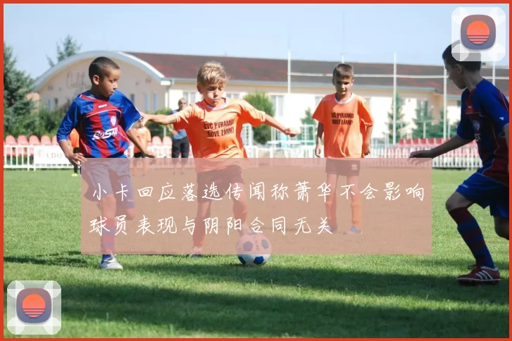 小卡回应落选传闻称萧华不会影响球员表现与阴阳合同无关