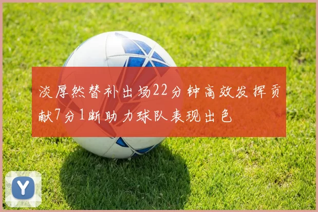 淡厚然替补出场22分钟高效发挥贡献7分1断助力球队表现出色