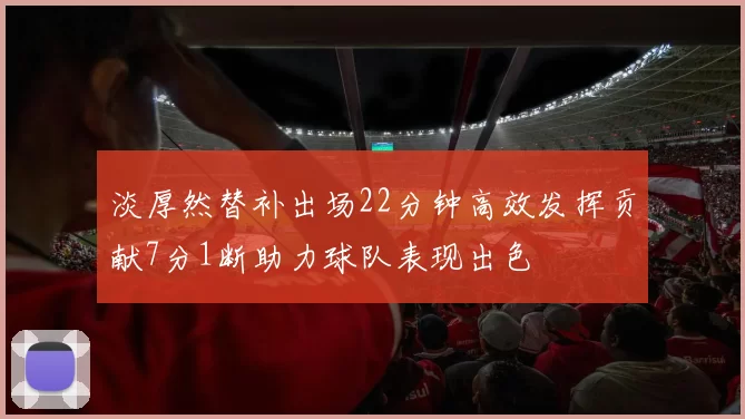 淡厚然替补出场22分钟高效发挥贡献7分1断助力球队表现出色