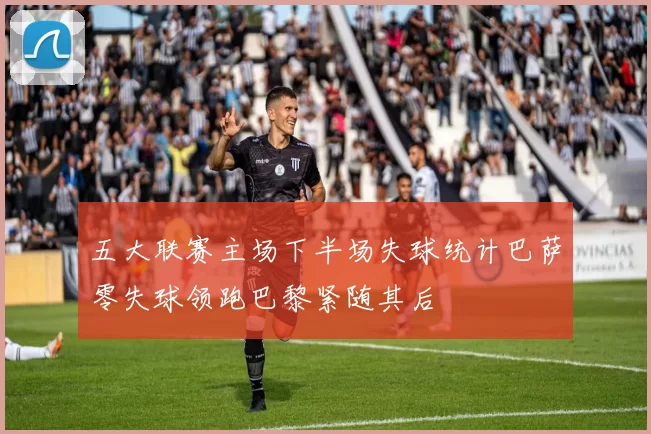 五大联赛主场下半场失球统计巴萨零失球领跑巴黎紧随其后