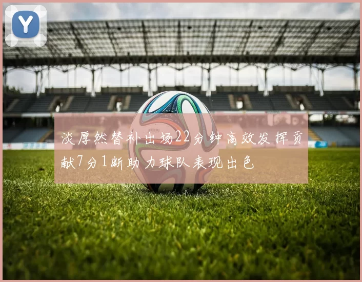 淡厚然替补出场22分钟高效发挥贡献7分1断助力球队表现出色