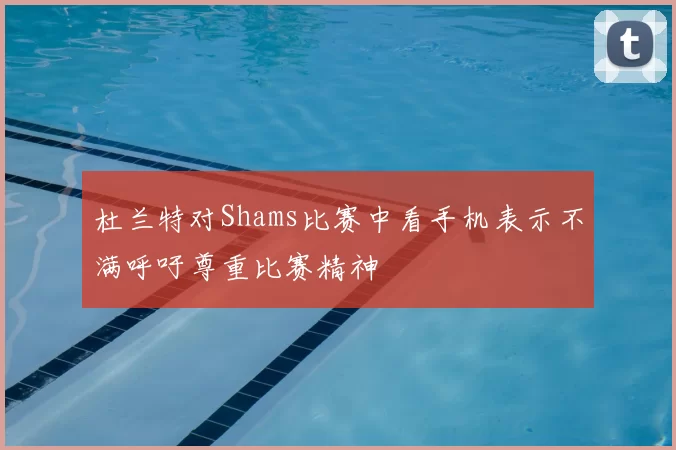 杜兰特对Shams比赛中看手机表示不满呼吁尊重比赛精神