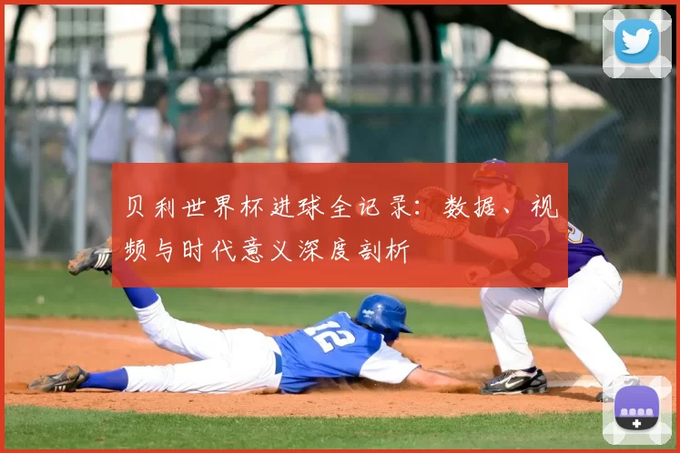 贝利世界杯进球全记录:数据、视频与时代意义深度剖析
