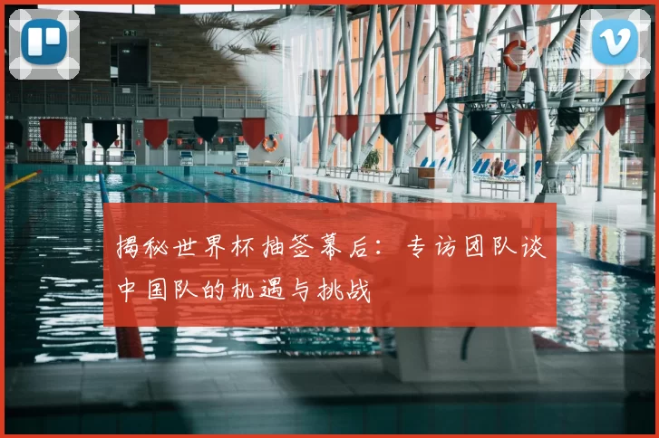 揭秘世界杯抽签幕后：专访团队谈中国队的机遇与挑战