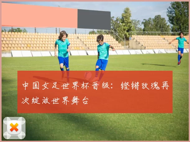 中国女足世界杯晋级：铿锵玫瑰再次绽放世界舞台