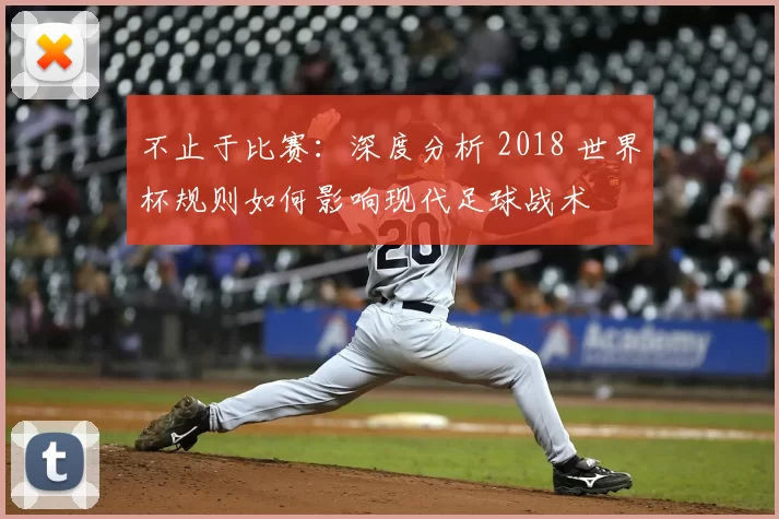 不止于比赛:深度分析 2018 世界杯规则如何影响现代足球战术