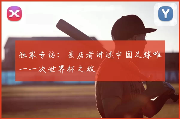独家专访:亲历者讲述中国足球唯一一次世界杯之旅