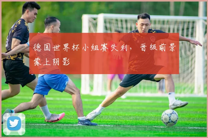 德国世界杯小组赛失利,晋级前景蒙上阴影