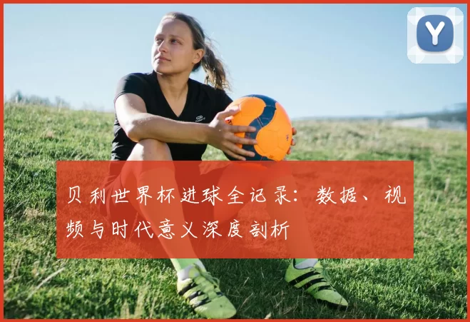 贝利世界杯进球全记录：数据、视频与时代意义深度剖析