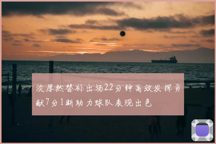 淡厚然替补出场22分钟高效发挥贡献7分1断助力球队表现出色