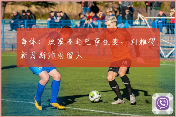 每体：坎塞洛赴巴萨生变，利雅得新月新帅或留人