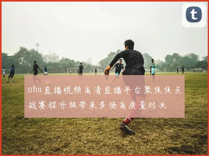 nba直播视频高清直播平台聚焦焦点战赛程升级带来多场高质量对决