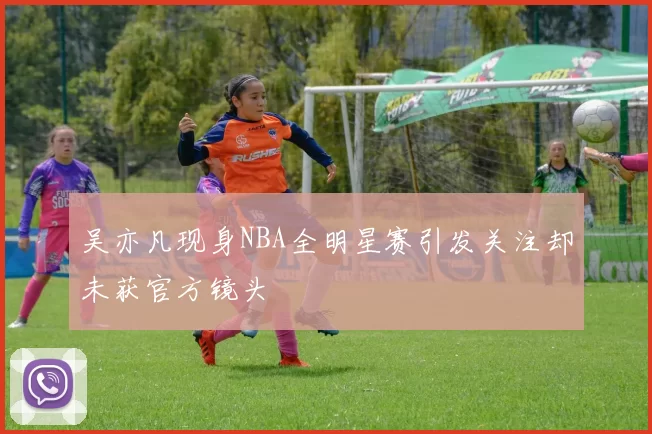 吴亦凡现身NBA全明星赛引发关注却未获官方镜头