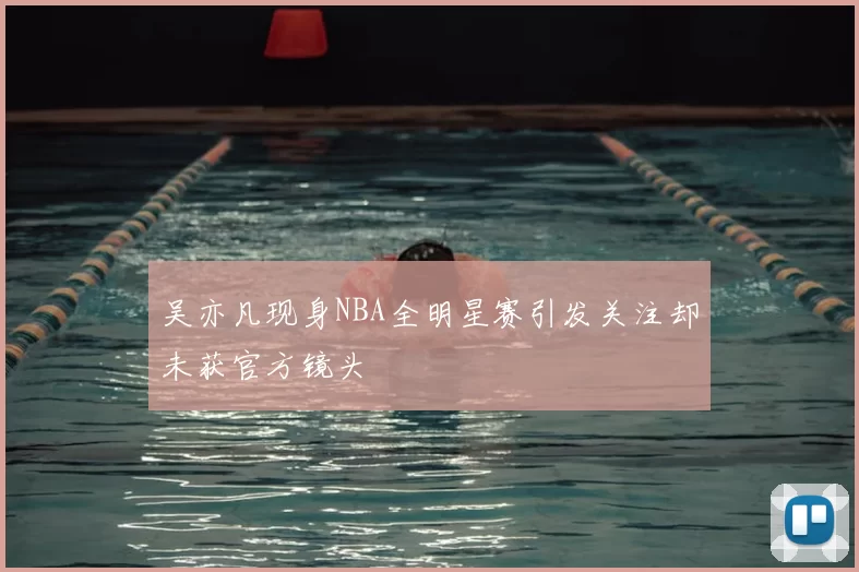吴亦凡现身NBA全明星赛引发关注却未获官方镜头