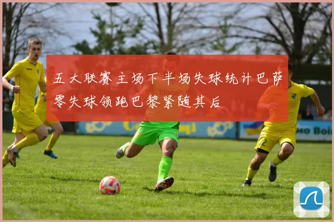 五大联赛主场下半场失球统计巴萨零失球领跑巴黎紧随其后