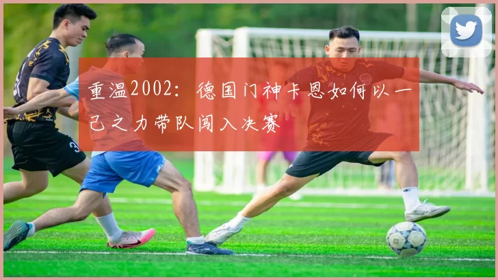 重温2002:德国门神卡恩如何以一己之力带队闯入决赛