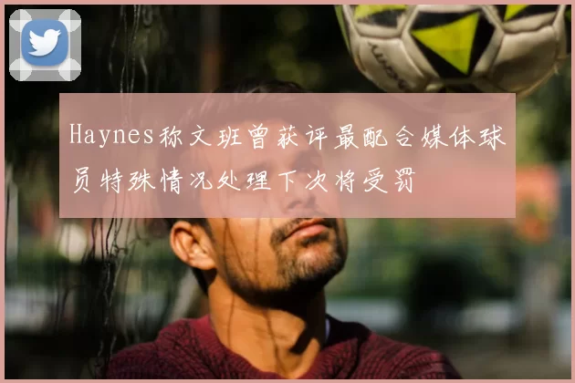 Haynes称文班曾获评最配合媒体球员特殊情况处理下次将受罚