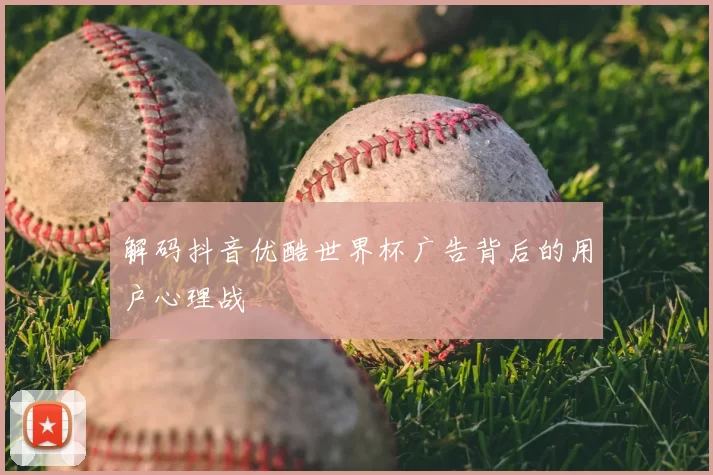 解码抖音优酷世界杯广告背后的用户心理战
