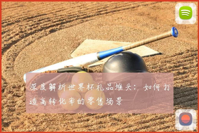 深度解析世界杯礼品堆头:如何打造高转化率的零售场景
